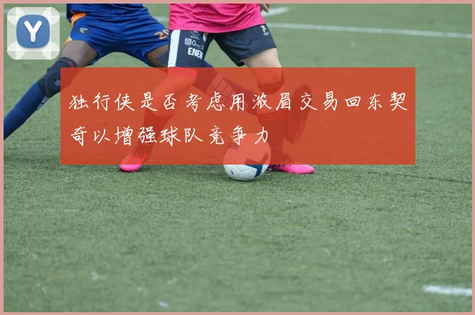 独行侠是否考虑用浓眉交易回东契奇以增强球队竞争力