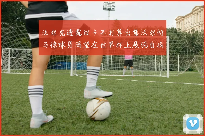 法尔克透露纽卡不打算出售沃尔特马德球员渴望在世界杯上展现自我