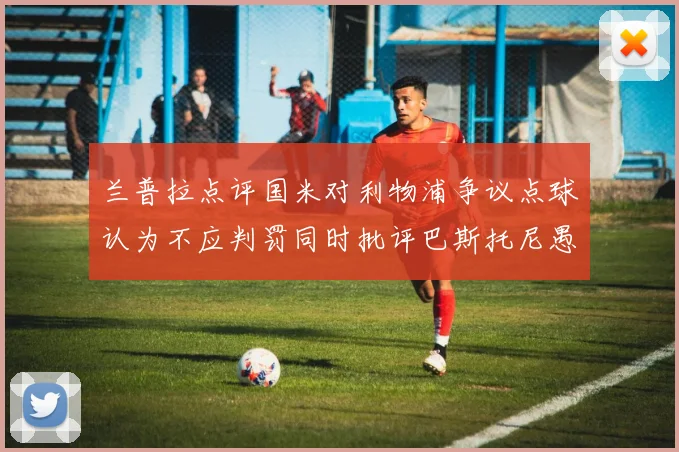兰普拉点评国米对利物浦争议点球认为不应判罚同时批评巴斯托尼愚蠢拉拽动作