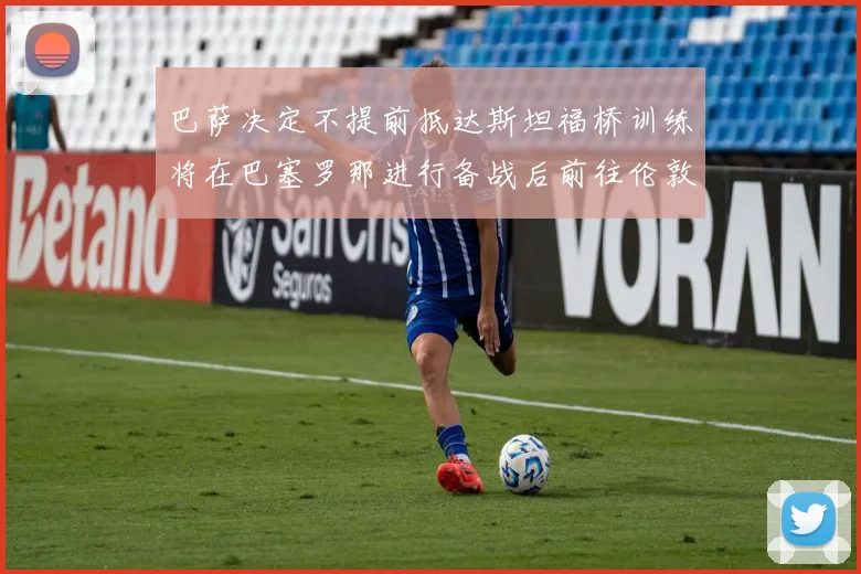 巴萨决定不提前抵达斯坦福桥训练将在巴塞罗那进行备战后前往伦敦