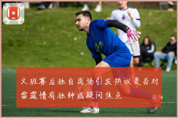 文班赛后独自离场引发热议是否对雷霆情有独钟成疑问焦点
