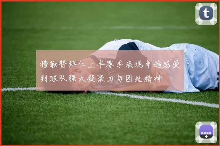 穆勒赞拜仁上半赛季表现卓越感受到球队强大凝聚力与团结精神