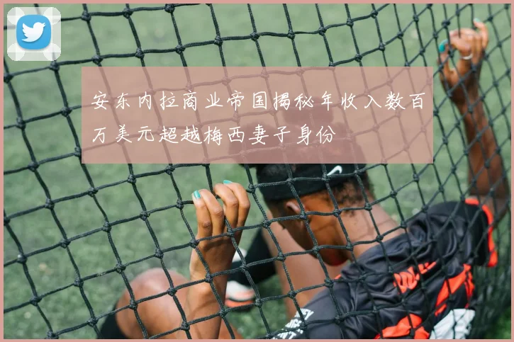 安东内拉商业帝国揭秘年收入数百万美元超越梅西妻子身份