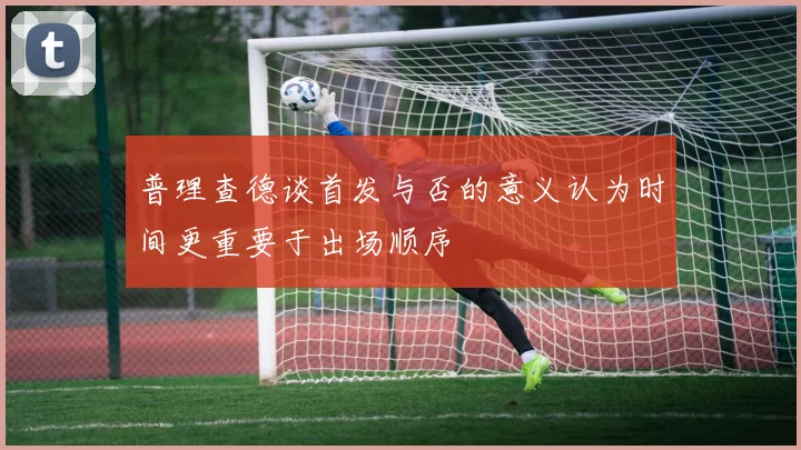 普理查德谈首发与否的意义认为时间更重要于出场顺序