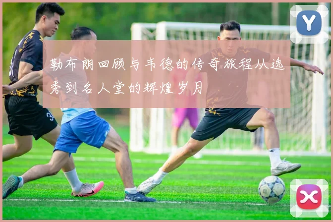 勒布朗回顾与韦德的传奇旅程从选秀到名人堂的辉煌岁月
