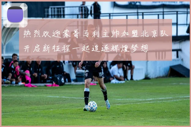 热烈欢迎蒙哥马利主帅加盟北京队开启新征程一起追逐辉煌梦想