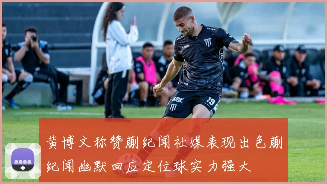 黄博文称赞蒯纪闻社媒表现出色蒯纪闻幽默回应定位球实力强大