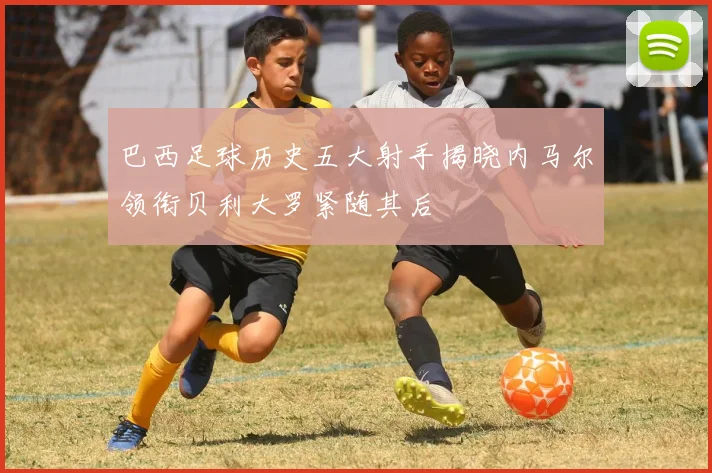 巴西足球历史五大射手揭晓内马尔领衔贝利大罗紧随其后