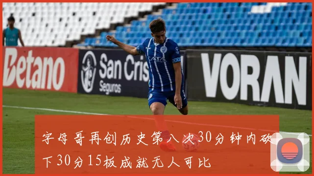 字母哥再创历史第八次30分钟内砍下30分15板成就无人可比