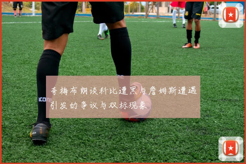 夸梅布朗谈科比遭黑与詹姆斯遭遇引发的争议与双标现象