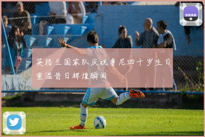 英格兰国家队庆祝鲁尼四十岁生日重温昔日辉煌瞬间