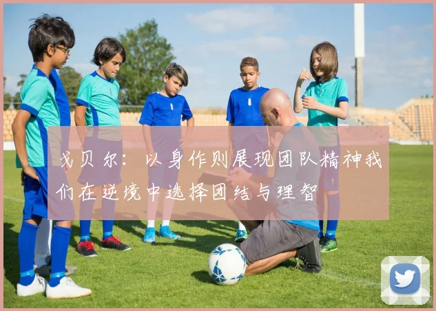 戈贝尔：以身作则展现团队精神我们在逆境中选择团结与理智