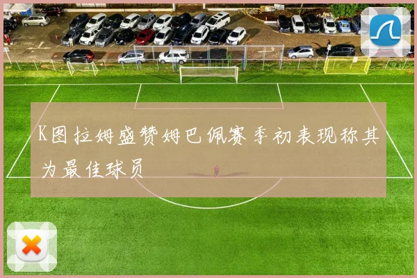 K图拉姆盛赞姆巴佩赛季初表现称其为最佳球员