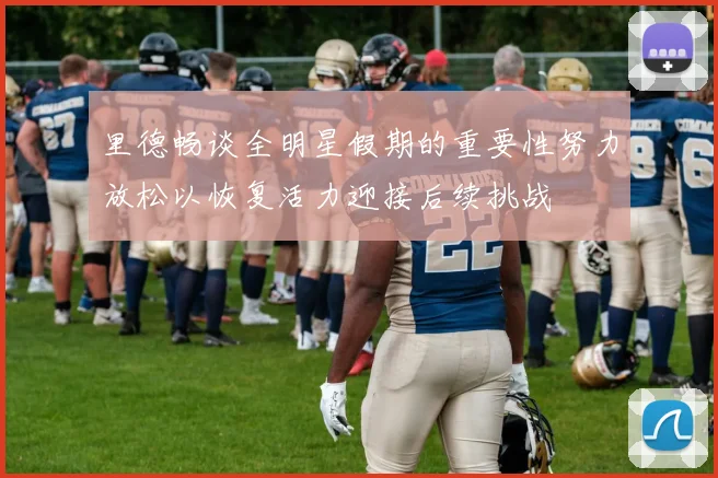 里德畅谈全明星假期的重要性努力放松以恢复活力迎接后续挑战