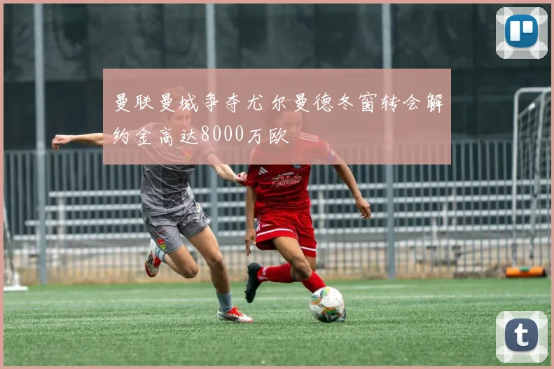 曼联曼城争夺尤尔曼德冬窗转会解约金高达8000万欧