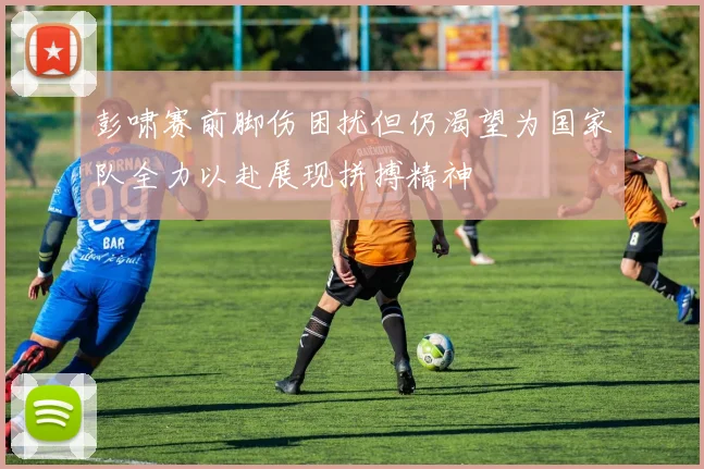 彭啸赛前脚伤困扰但仍渴望为国家队全力以赴展现拼搏精神