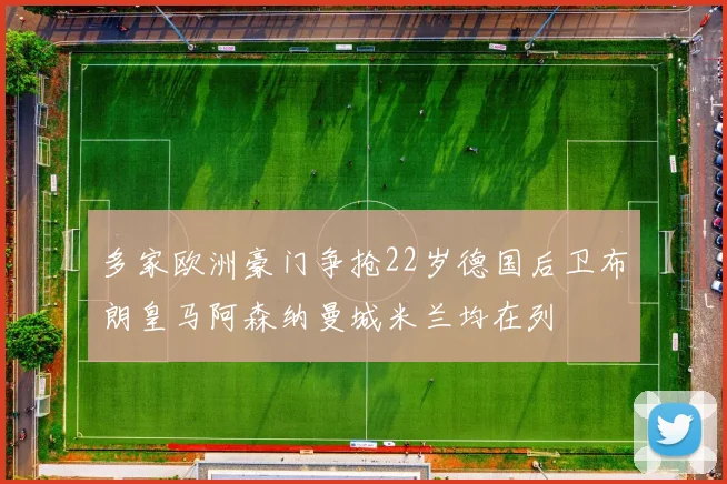 多家欧洲豪门争抢22岁德国后卫布朗皇马阿森纳曼城米兰均在列