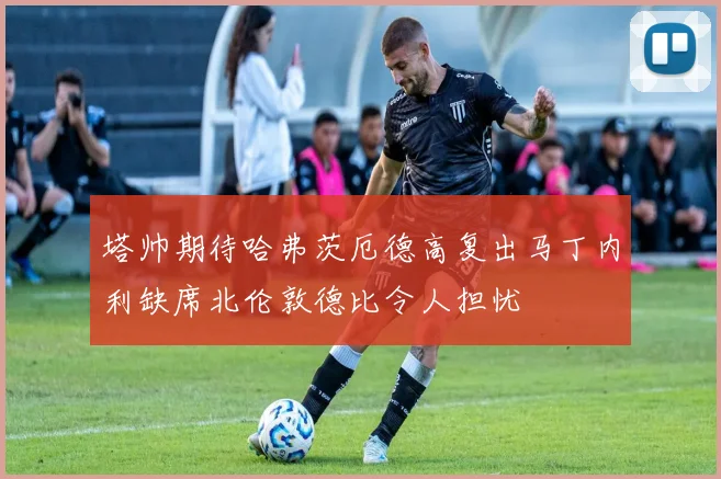 塔帅期待哈弗茨厄德高复出马丁内利缺席北伦敦德比令人担忧