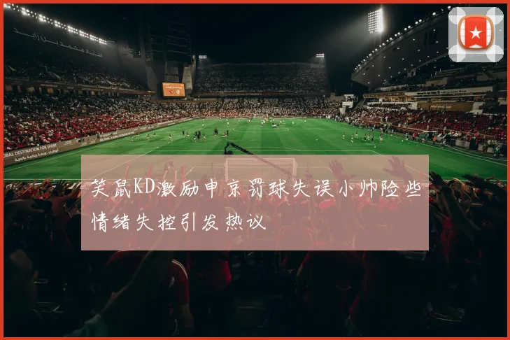 笑鼠KD激励申京罚球失误小帅险些情绪失控引发热议