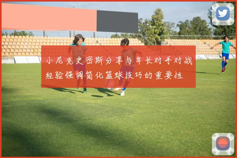 小尼克史密斯分享与年长对手对战经验强调简化篮球技巧的重要性