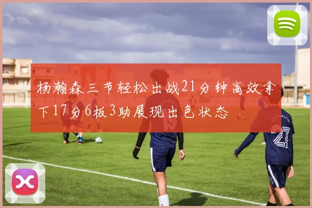杨瀚森三节轻松出战21分钟高效拿下17分6板3助展现出色状态